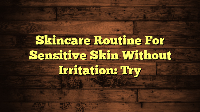 Skincare Routine For Sensitive Skin Without Irritation: Try